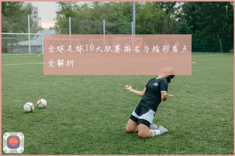 全球足球10大联赛排名与精彩看点全解析