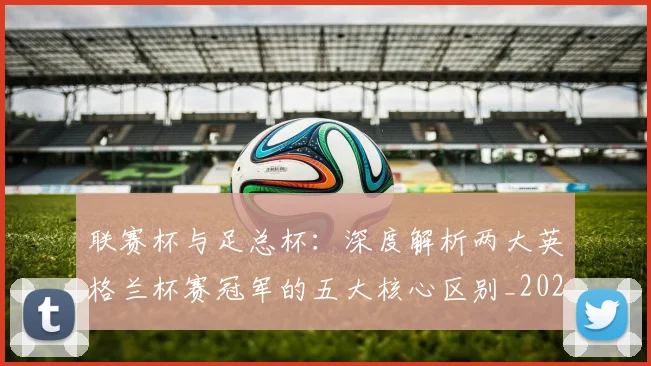 联赛杯与足总杯：深度解析两大英格兰杯赛冠军的五大核心区别_20260614134026