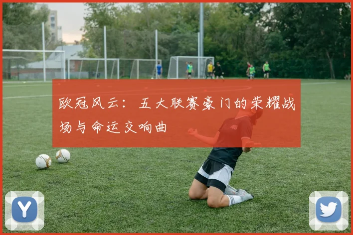 欧冠风云：五大联赛豪门的荣耀战场与命运交响曲