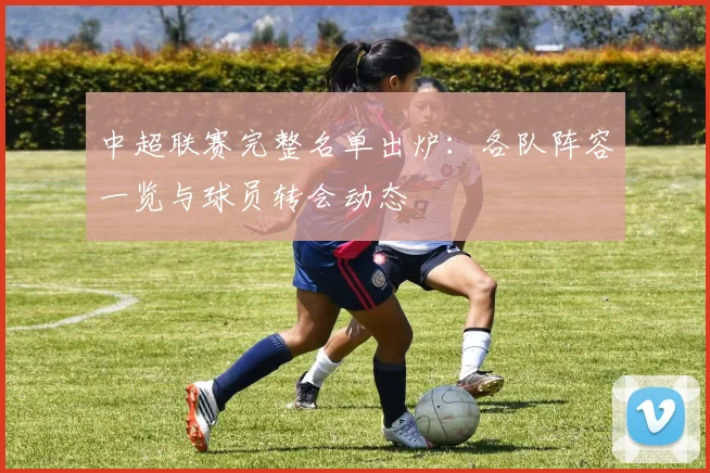 中超联赛完整名单出炉:各队阵容一览与球员转会动态